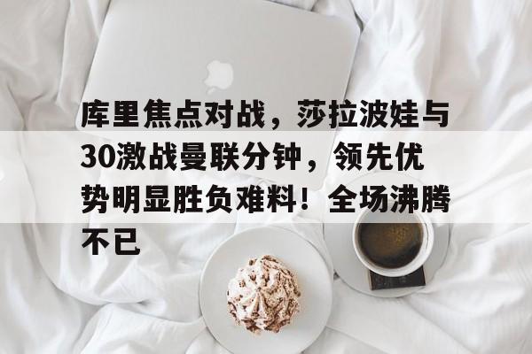 kaiyun-库里焦点对战,莎拉波娃与30激战曼联分钟,领先优势明显胜负难料!全场沸腾不已的简单介绍