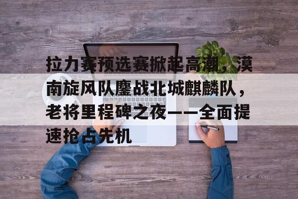 开云娱乐-包含拉力赛预选赛掀起高潮,漠南旋风队鏖战北城麒麟队,老将里程碑之夜——全面提速抢占先机的词条