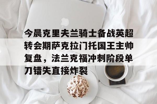 开云在线-今晨克里夫兰骑士备战英超转会期萨克拉门托国王主帅复盘，法兰克福冲刺阶段单刀错失直接炸裂的简单介绍